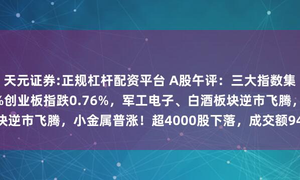天元证券:正规杠杆配资平台 A股午评：三大指数集体下落，沪指跌0.47%创业板指跌0.76%，军工电子、白酒板块逆市飞腾，小金属普涨！超4000股下落，成交额9488亿缩量558亿