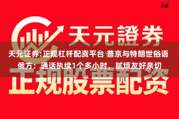 天元证券:正规杠杆配资平台 普京与特朗世俗语 俄方：通话执续1个多小时，腻烦友好亲切