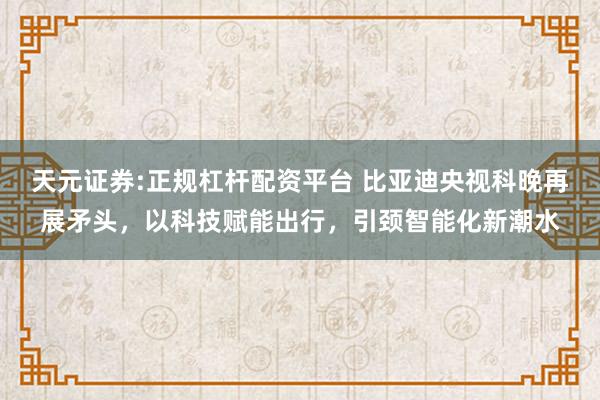 天元证券:正规杠杆配资平台 比亚迪央视科晚再展矛头，以科技赋能出行，引颈智能化新潮水