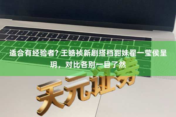 适合有经验者? 王皓祯新剧搭档甜妹翟一莹侯呈玥，对比各别一目了然