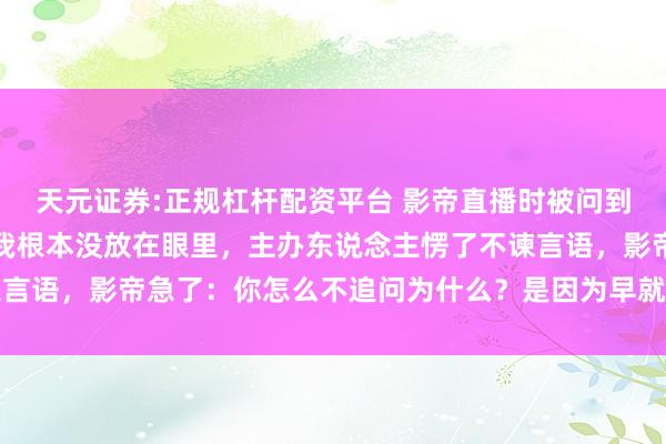天元证券:正规杠杆配资平台 影帝直播时被问到对我的印象，他轻笑：我根本没放在眼里，主办东说念主愣了不谏言语，影帝急了：你怎么不追问为什么？是因为早就放在心里疼着了