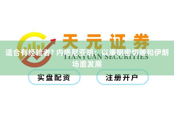 适合有经验者? 内塔尼亚胡：以廉明密切暖和伊朗场面发展