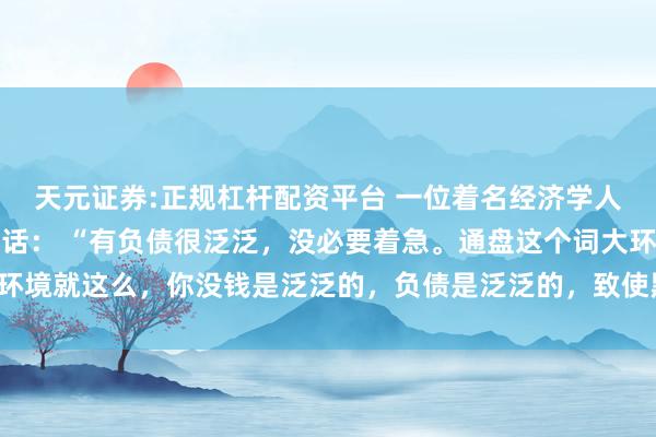 天元证券:正规杠杆配资平台 一位着名经济学人人令东说念主深念念的话： “有负债很泛泛，没必要着急。通盘这个词大环境就这么，你没钱是泛泛的，负债是泛泛的，致使黑户失信，它都是泛泛的。