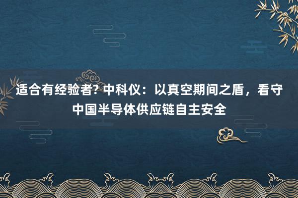 适合有经验者? 中科仪：以真空期间之盾，看守中国半导体供应链自主安全