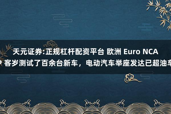 天元证券:正规杠杆配资平台 欧洲 Euro NCAP 客岁测试了百余台新车，电动汽车举座发达已超油车