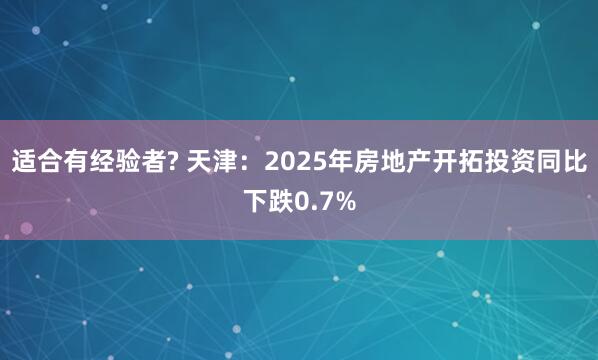 适合有经验者? 天津：2025年房地产开拓投资同比下跌0.7%