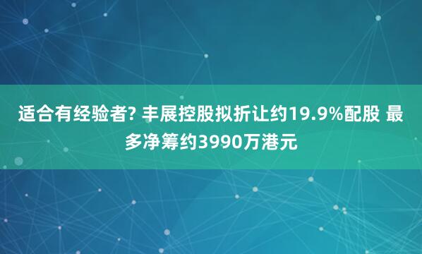 适合有经验者? 丰展控股拟折让约19.9%配股 最多净筹约3990万港元