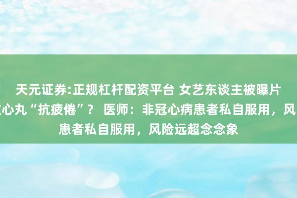 天元证券:正规杠杆配资平台 女艺东谈主被曝片场服用速效救心丸“抗疲倦”？ 医师：非冠心病患者私自服用，风险远超念念象