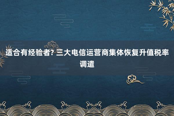 适合有经验者? 三大电信运营商集体恢复升值税率调遣