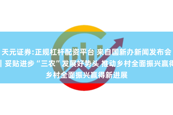 天元证券:正规杠杆配资平台 来自国新办新闻发布会的报谈｜妥贴进步“三农”发展好势头 推动乡村全面振兴赢得新进展